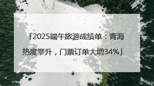 2025端午旅游成绩单：青海热度攀升，门票订单大增34%