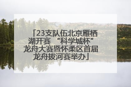 23支队伍北京雁栖湖开赛 “科学城杯”龙舟大赛暨怀柔区首届龙舟拔河赛举办