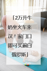 2万升牛奶坐火车来汉！家门口即可买遍白俄罗斯