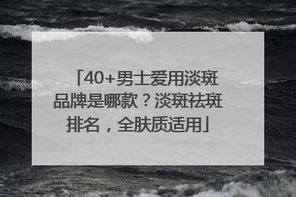 40+男士爱用淡斑品牌是哪款？淡斑祛斑排名，全肤质适用