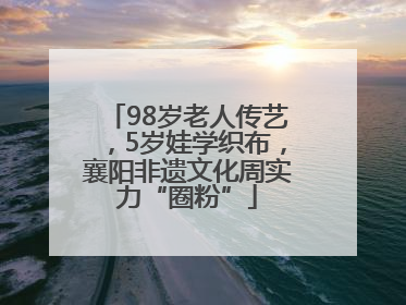 98岁老人传艺，5岁娃学织布，襄阳非遗文化周实力“圈粉”